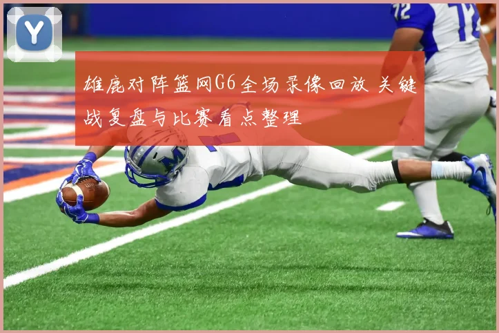 雄鹿对阵篮网G6全场录像回放 关键战复盘与比赛看点整理
