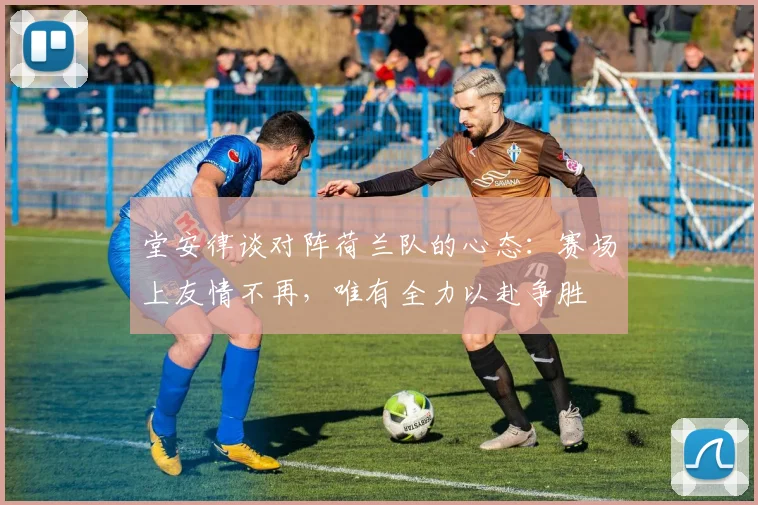 堂安律谈对阵荷兰队的心态：赛场上友情不再，唯有全力以赴争胜