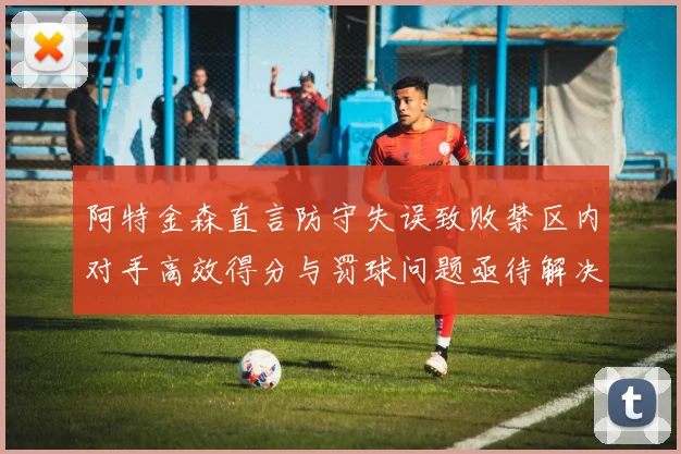 阿特金森直言防守失误致败禁区内对手高效得分与罚球问题亟待解决