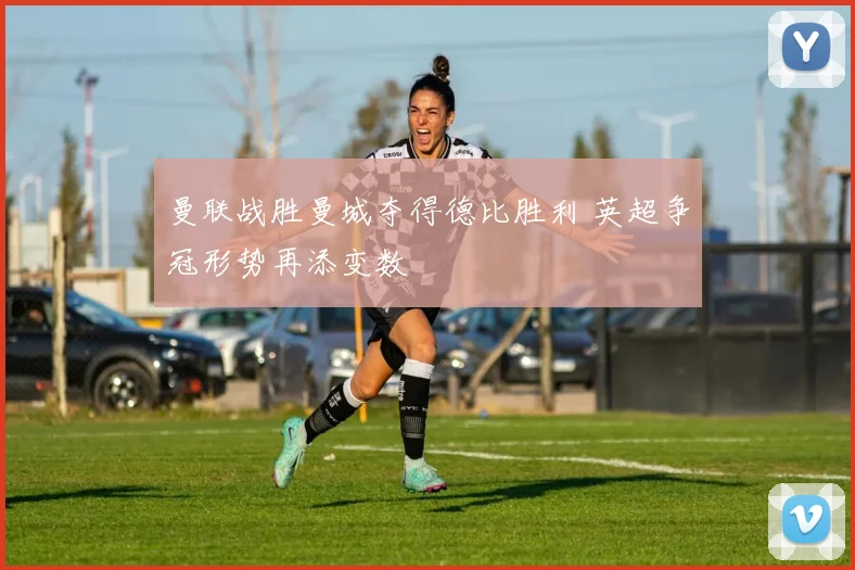 曼联战胜曼城夺得德比胜利 英超争冠形势再添变数