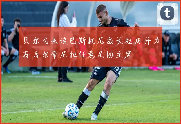 贝尔戈米谈巴斯托尼成长经历并力荐马尔蒂尼担任意足协主席